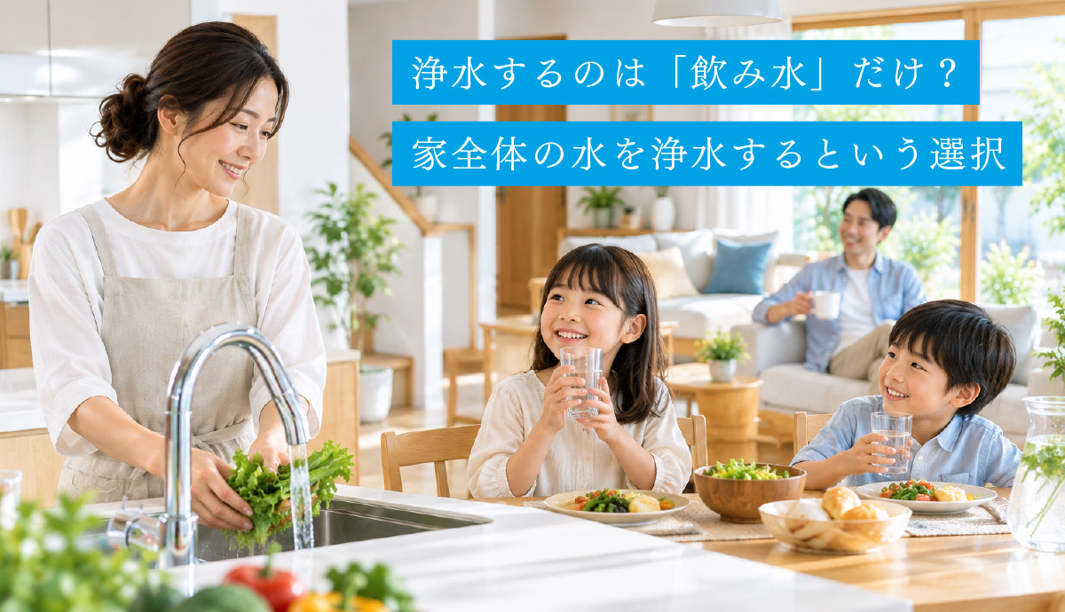 浄水するのは「飲み水」だけ？家全体の水を浄水するという選択